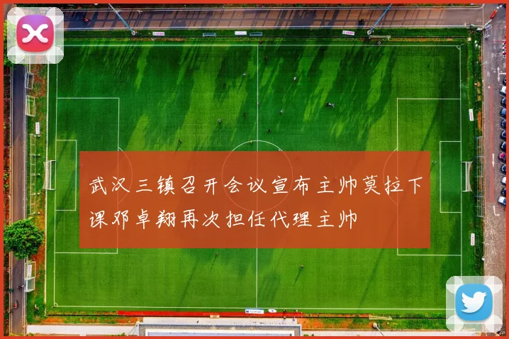 武汉三镇召开会议宣布主帅莫拉下课邓卓翔再次担任代理主帅