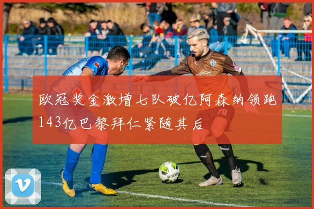 欧冠奖金激增七队破亿阿森纳领跑143亿巴黎拜仁紧随其后