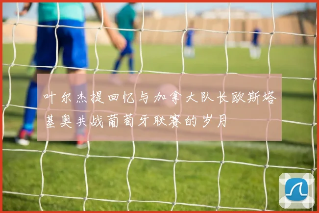 叶尔杰提回忆与加拿大队长欧斯塔基奥共战葡萄牙联赛的岁月