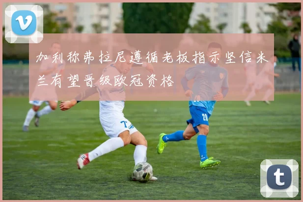 加利称弗拉尼遵循老板指示坚信米兰有望晋级欧冠资格