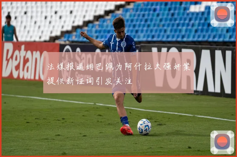 法媒报道姆巴佩为阿什拉夫强奸案提供新证词引发关注