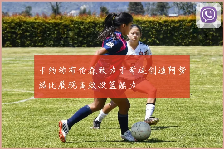 卡约称布伦森致力于奇迹创造阿努诺比展现高效投篮能力