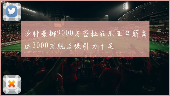 沙特豪掷9000万签拉菲尼亚年薪高达3000万税后吸引力十足