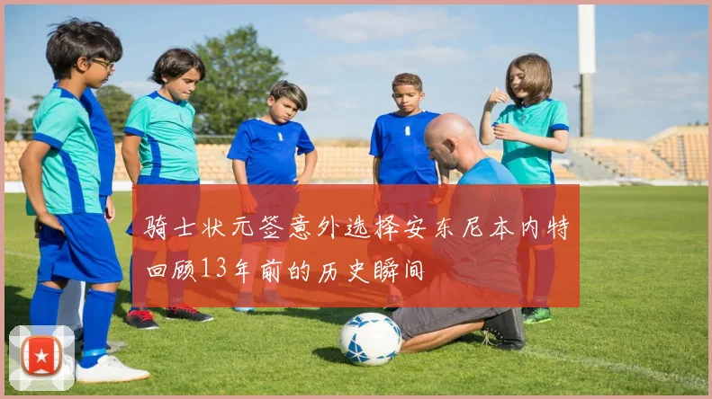 骑士状元签意外选择安东尼本内特回顾13年前的历史瞬间