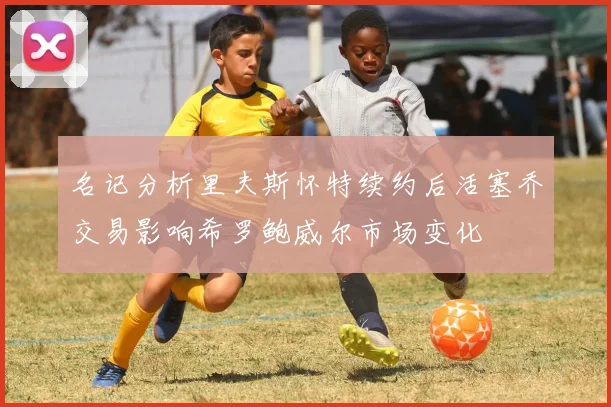 名记分析里夫斯怀特续约后活塞乔交易影响希罗鲍威尔市场变化