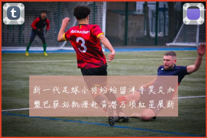 新一代足球小将纷纷留洋李昊炎加盟巴萨刘凯源赴黄潜万项红星展新希望