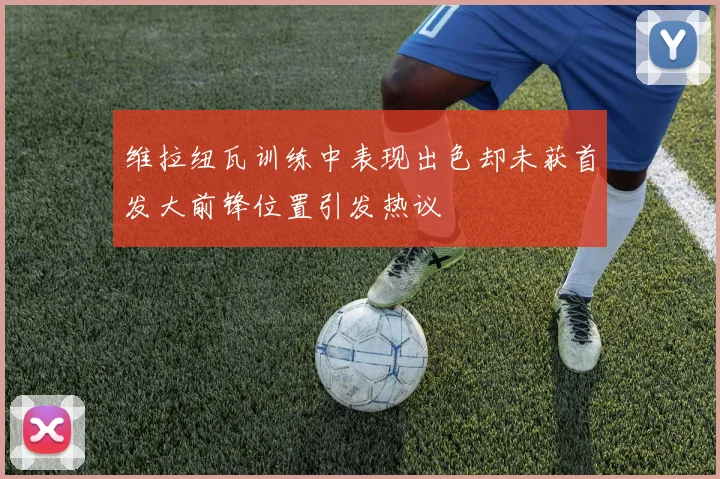 维拉纽瓦训练中表现出色却未获首发大前锋位置引发热议