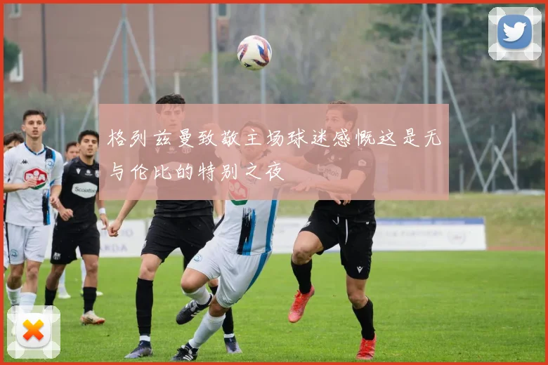 格列兹曼致敬主场球迷感慨这是无与伦比的特别之夜
