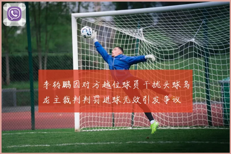 李钧鹏因对方越位球员干扰头球乌龙主裁判判罚进球无效引发争议