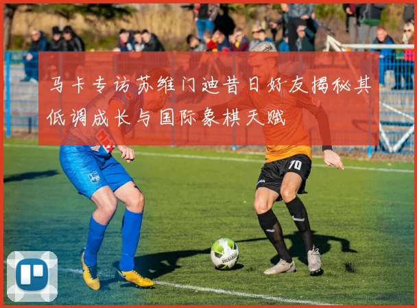 马卡专访苏维门迪昔日好友揭秘其低调成长与国际象棋天赋